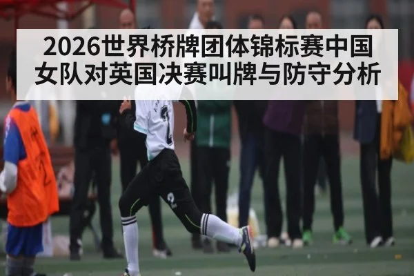 2026世界桥牌团体锦标赛中国女队对英国决赛叫牌与防守分析